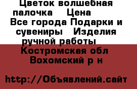  Цветок-волшебная палочка. › Цена ­ 500 - Все города Подарки и сувениры » Изделия ручной работы   . Костромская обл.,Вохомский р-н